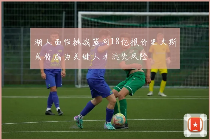 湖人面临挑战篮网18亿报价里夫斯或将成为关键人才流失风险