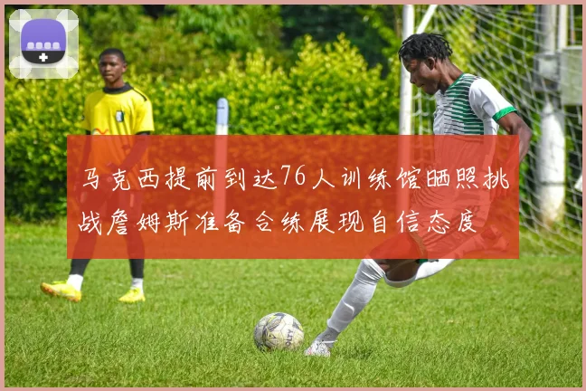 马克西提前到达76人训练馆晒照挑战詹姆斯准备合练展现自信态度