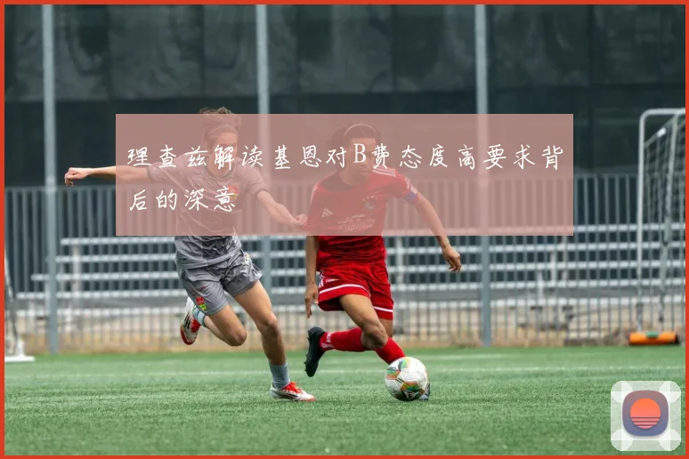 理查兹解读基恩对B费态度高要求背后的深意