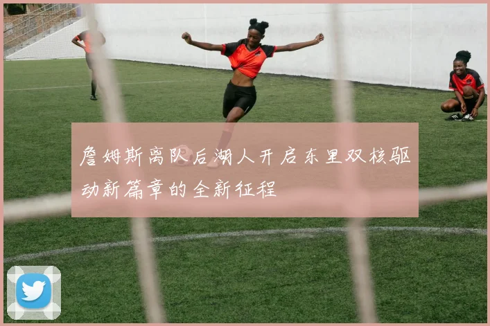 詹姆斯离队后湖人开启东里双核驱动新篇章的全新征程