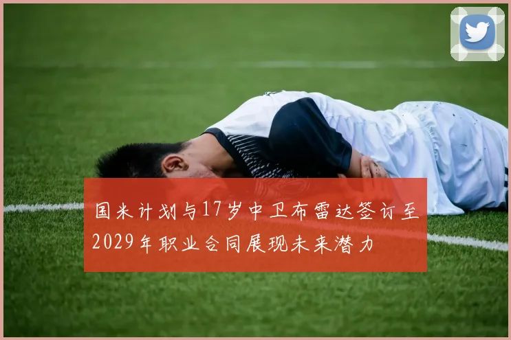 国米计划与17岁中卫布雷达签订至2029年职业合同展现未来潜力