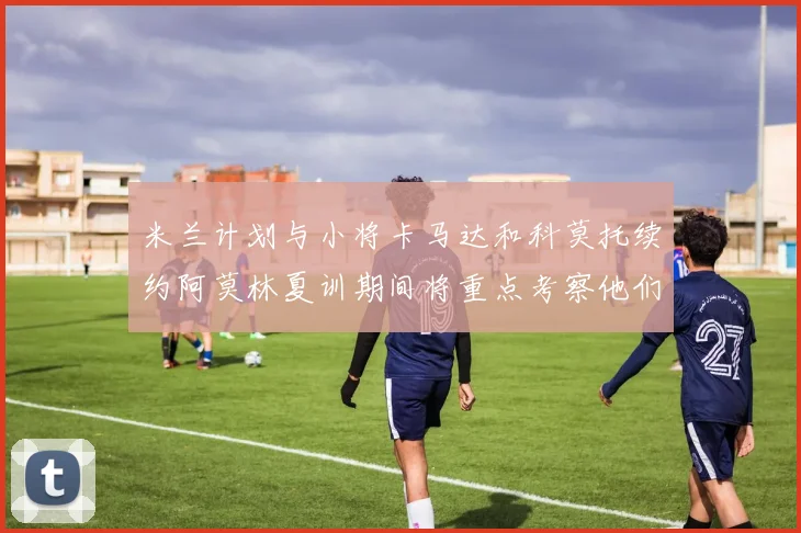 米兰计划与小将卡马达和科莫托续约阿莫林夏训期间将重点考察他们