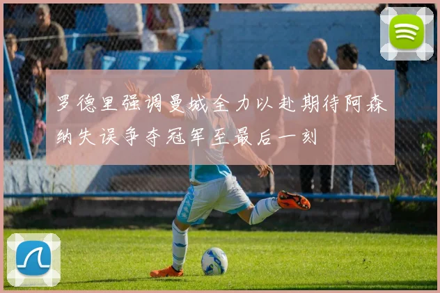 罗德里强调曼城全力以赴期待阿森纳失误争夺冠军至最后一刻