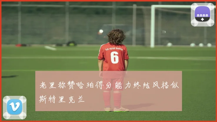 老里称赞哈珀得分能力终结风格似斯特里克兰