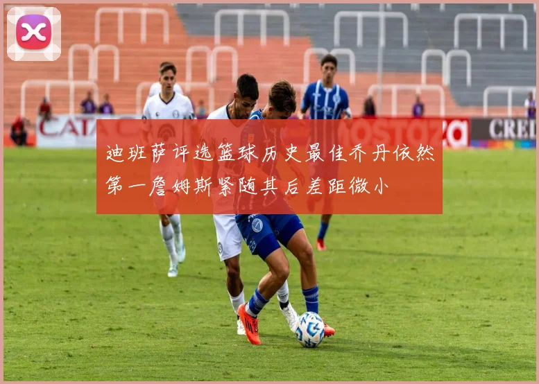 迪班萨评选篮球历史最佳乔丹依然第一詹姆斯紧随其后差距微小