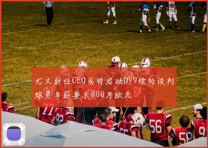 尤文新任CEO或将启动DV9续约谈判球员年薪要求800万欧元