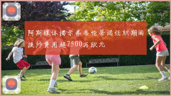 阿斯媒体揭示弗洛伦蒂诺任职期间换帅费用超7500万欧元