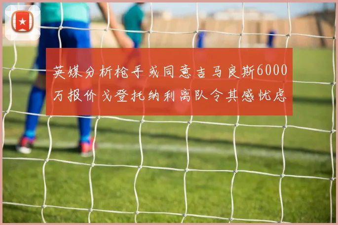 英媒分析枪手或同意吉马良斯6000万报价戈登托纳利离队令其感忧虑