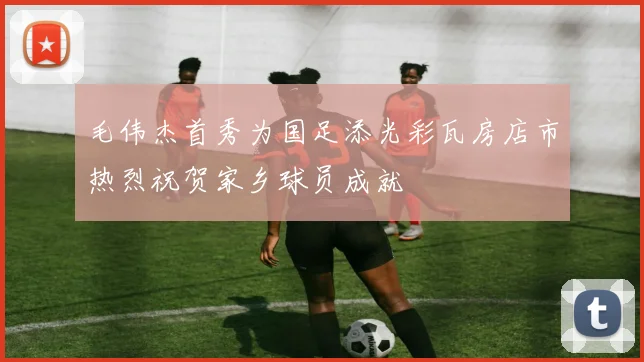 毛伟杰首秀为国足添光彩瓦房店市热烈祝贺家乡球员成就