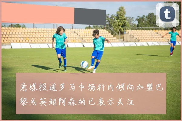 意媒报道罗马中场科内倾向加盟巴黎或英超阿森纳已表示关注