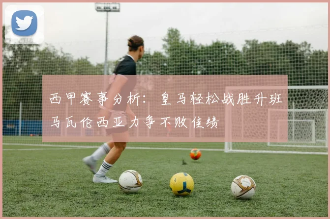 西甲赛事分析：皇马轻松战胜升班马瓦伦西亚力争不败佳绩