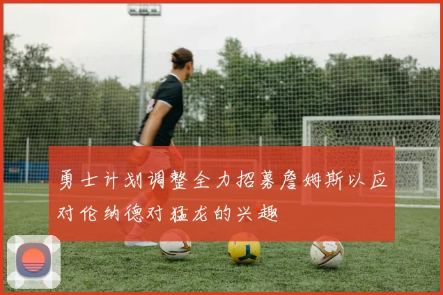 勇士计划调整全力招募詹姆斯以应对伦纳德对猛龙的兴趣