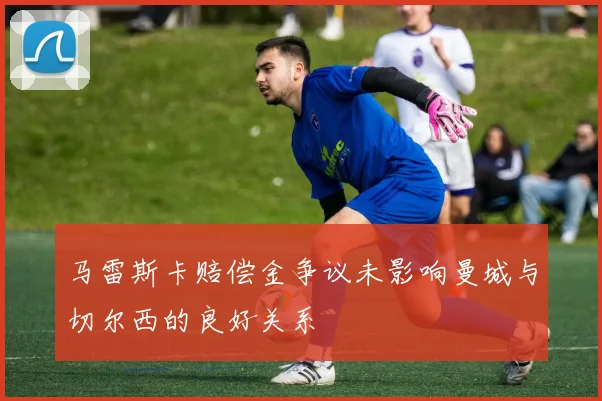马雷斯卡赔偿金争议未影响曼城与切尔西的良好关系