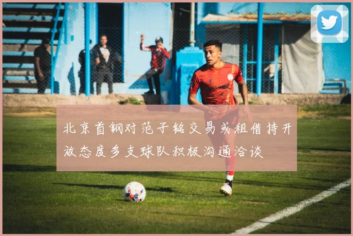 北京首钢对范子铭交易或租借持开放态度多支球队积极沟通洽谈