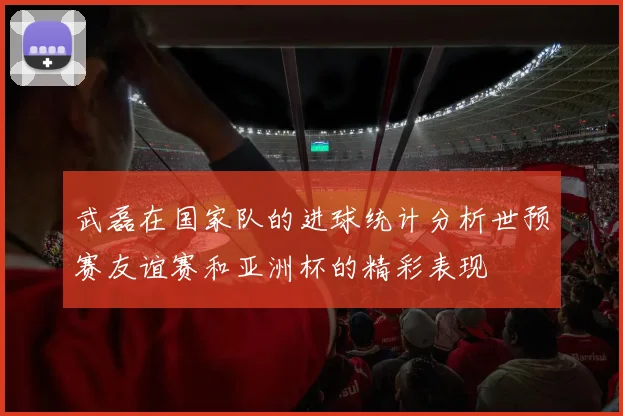 武磊在国家队的进球统计分析世预赛友谊赛和亚洲杯的精彩表现
