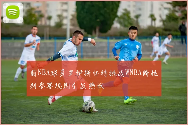 前NBA球员罗伊斯怀特挑战WNBA跨性别参赛规则引发热议