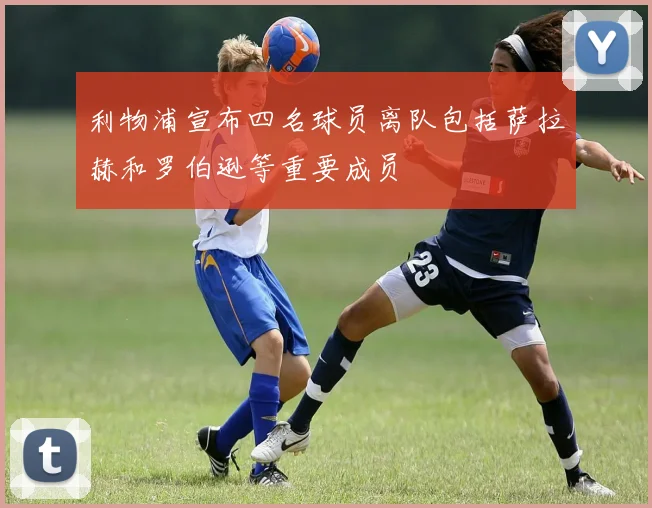 利物浦宣布四名球员离队包括萨拉赫和罗伯逊等重要成员