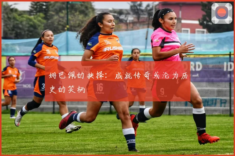 姆巴佩的抉择：成就传奇或沦为历史的笑柄