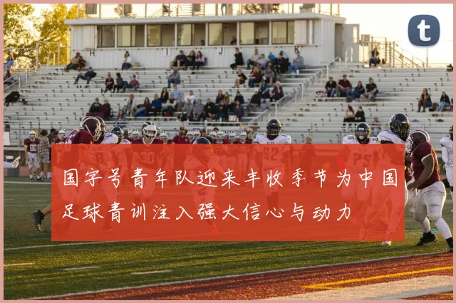 国字号青年队迎来丰收季节为中国足球青训注入强大信心与动力