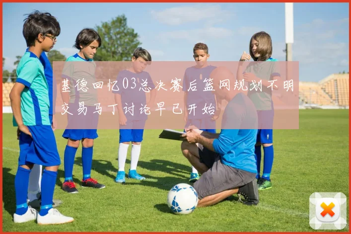 基德回忆03总决赛后篮网规划不明交易马丁讨论早已开始