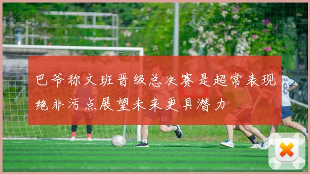 巴爷称文班晋级总决赛是超常表现绝非污点展望未来更具潜力