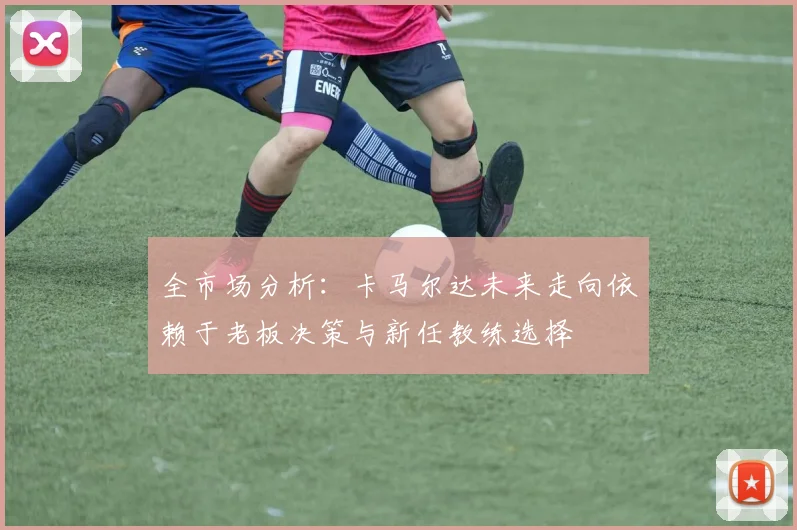 全市场分析：卡马尔达未来走向依赖于老板决策与新任教练选择