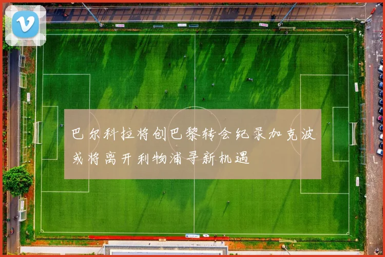 巴尔科拉将创巴黎转会纪录加克波或将离开利物浦寻新机遇