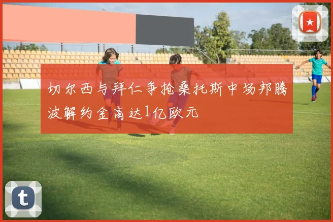 切尔西与拜仁争抢桑托斯中场邦腾波解约金高达1亿欧元